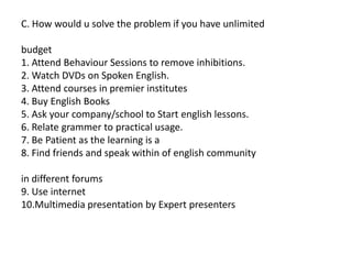 C. How would u solve the problem if you have unlimited
budget
1. Attend Behaviour Sessions to remove inhibitions.
2. Watch DVDs on Spoken English.
3. Attend courses in premier institutes
4. Buy English Books
5. Ask your company/school to Start english lessons.
6. Relate grammer to practical usage.
7. Be Patient as the learning is a
8. Find friends and speak within of english community
in different forums
9. Use internet
10.Multimedia presentation by Expert presenters
 