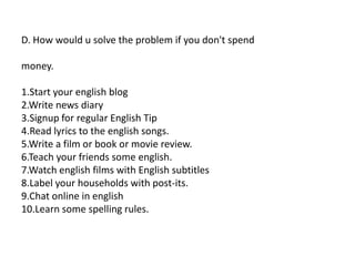 D. How would u solve the problem if you don't spend
money.
1.Start your english blog
2.Write news diary
3.Signup for regular English Tip
4.Read lyrics to the english songs.
5.Write a film or book or movie review.
6.Teach your friends some english.
7.Watch english films with English subtitles
8.Label your households with post-its.
9.Chat online in english
10.Learn some spelling rules.
 