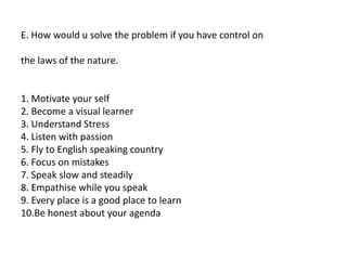 E. How would u solve the problem if you have control on
the laws of the nature.
1. Motivate your self
2. Become a visual learner
3. Understand Stress
4. Listen with passion
5. Fly to English speaking country
6. Focus on mistakes
7. Speak slow and steadily
8. Empathise while you speak
9. Every place is a good place to learn
10.Be honest about your agenda
 