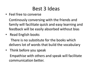 Best 3 Ideas
• Feel free to converse
Continously conversing with the friends and
family will facilitate quick and easy learning and
feedback will be easily absorbed without bias
• Read English books
There is no substitute for the books which
delivers lot of words that build the vocabulary
• Think before you speak
Empathise with others and speak will facilitate
communication better.
 