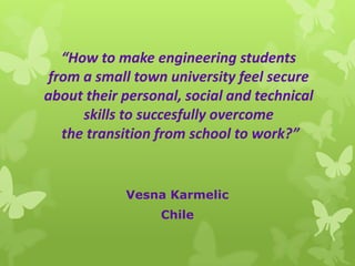 “How to make engineering students
from a small town university feel secure
about their personal, social and technical
skills to succesfully overcome
the transition from school to work?”
Vesna Karmelic
Chile
 