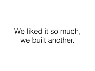 We liked it so much,
we built another.
 