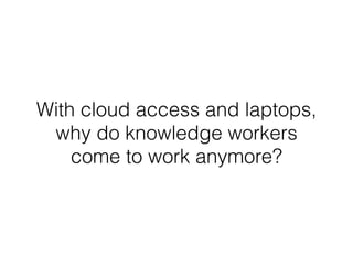 With cloud access and laptops,
why do knowledge workers
come to work anymore?
 