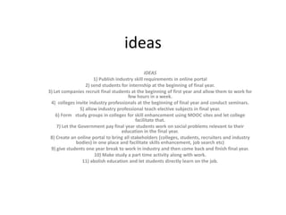 ideas
IDEAS
1) Publish industry skill requirements in online portal
2) send students for internship at the beginning of final year.
3) Let companies recruit final students at the beginning of first year and allow them to work for
few hours in a week.
4) colleges invite industry professionals at the beginning of final year and conduct seminars.
5) allow industry professional teach elective subjects in final year.
6) Form study groups in colleges for skill enhancement using MOOC sites and let college
facilitate that.
7) Let the Government pay final year students work on social problems relevant to their
education in the final year.
8) Create an online portal to bring all stakeholders (colleges, students, recruiters and industry
bodies) in one place and facilitate skills enhancement, job search etc)
9) give students one year break to work in industry and then come back and finish final year.
10) Make study a part time activity along with work.
11) abolish education and let students directly learn on the job.
 