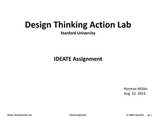 Design Thinking Action Lab. Ideate Assignment H. Millán Aug.2013 pg. 1
Design Thinking Action Lab
IDEATE Assignment
Horman Millán
Aug. 12. 2013
Stanford University
 