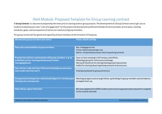 TEMPLATE FOR GROUP LEARNING CONTRACT PAULINE ROONEY & DAMIAN GORDON
IDeA Module: Proposed Template for Group Learning contract
A GroupContract isa documentpreparedbythe teampriorto startingworkon groupprojects.The developmentof aGroupContract aimsto get youas
studentstodevelopyourown"rulesof engagement"forthe projectandalsodeclarespreferredmethodsof communication,actionplans,meeting
schedules, goals,andconsequencesof actions(orinactions) of groupmembers.
Thisgroup contact will be agreed andsigned byall teammembersatthe formationof the group.
Membership:groupmembersand names Fintan, Martin and Ray
Rolesand responsibilitiesof groupmembers Ray: Pedagogical role
Fintan:Multimediadesign role
Martin: Analytical/processesrole(researchingcontent)
Propose how will you communicate with group members e.g.by
email/face to face meetings/webcourses/instant
messaging/phone
Face-to-face meetingsinDITcampus andoffsite,
WhatsAppgroupfor continuousexchange,
MicrosoftOneDrive forstoring/sharingprojectdocuments
Padletforsharingideas/organisingresearchandresources
How will you make decisions?(Democratically/groupconsensus,
team leaderhas final say??) Small groupbasedon groupconsensus
Emergencies/contingencies:whatshouldhappenif a membergoes
missingor be unresponsive
Meetingsprogressandarrange follow-upbriefingsif agroup membercannotmake an
arrangedmeet-up.
Have will you agree timescales We have adaptedthe ADDIEmodel toaid structuringprojectplanningwhichisaligned
to the module calendar.
 