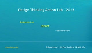 Design Thinking Action Lab - 2013
Assignment on,
IDEATE
Submissions By: Nilaventhan I , M.Des Student, CPDM, IISc.
- Idea Generation
 