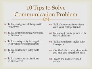 
 Talk about general things with
neighbors
 Talk about planning a weekend
with friends
 Talk about quality & bargain
with vendors/shop keepers
 Talk about today’s day with
family
 Talk about your aspirations
with relatives
10 Tips to Solve
Communication Problem
 Talk about your interviews
with your college friends
 Talk about fun & games with
kids & children
 Talk about latest styles with
teenagers
 Get the kids to sing rhymes to
you and you sing them back
 Teach the kids few good
games
 