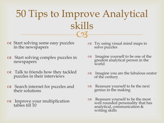 
50 Tips to Improve Analytical
skills
 Start solving some easy puzzles
in the newspapers
 Start solving complex puzzles in
newspapers
 Talk to friends how they tackled
puzzles in their interviews
 Search internet for puzzles and
their solutions
 Improve your multiplication
tables till 10
 Try using visual mind maps to
solve puzzles
 Imagine yourself to be one of the
greatest analytical person in the
world
 Imagine you are the fabulous orator
of the century
 Reassure yourself to be the next
genius in the making
 Reassure yourself to be the most
well rounded personality that has
analytical, communication &
writing skills
 