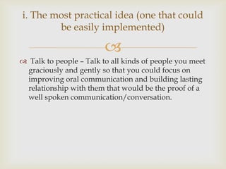 
 Talk to people – Talk to all kinds of people you meet
graciously and gently so that you could focus on
improving oral communication and building lasting
relationship with them that would be the proof of a
well spoken communication/conversation.
i. The most practical idea (one that could
be easily implemented)
 