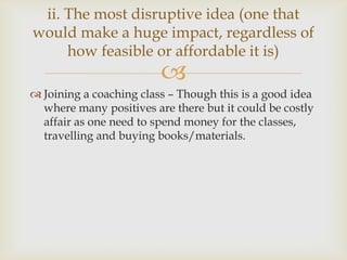 
 Joining a coaching class – Though this is a good idea
where many positives are there but it could be costly
affair as one need to spend money for the classes,
travelling and buying books/materials.
ii. The most disruptive idea (one that
would make a huge impact, regardless of
how feasible or affordable it is)
 