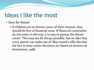 Ideas I like the most
 Save for future
 If children are to choose career of their interest, they
should be free of financial woes. If financial constraints
do not come in the way, it is easy to pursue the dream
career. This may not be always possible, but an idea that
every parent can make use of. May sound a silly idea but
the fact is most career decisions are based on returns on
investment, sadly
 