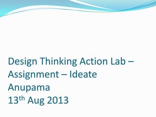 Design Thinking Action Lab –
Assignment – Ideate
Anupama
13th Aug 2013
 