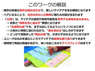 このワークの解説
・既存の言葉の意外な組み合わせで、新しいアイデアを生む練習になります
・ペアになることで、自分以外の人の発想に触れる対話が生まれます
・「20秒」は、アイデアの適否や実現可能性を熟考する余地を生みません
→ 自然と“判断を先に延ばす”発想になります
→ “未成熟な案”でも、まずは出してみようというノリになります
→ 小刻みに時間に追われながら、“量を求める”出し方ができます
→ どっかで見聞きした“既出の案”も、かまわず出せるようになります
・ユニークなものを選ぶところでアイデアの簡単な振り返りができます
・短時間で発話の熱量があがり、笑いも起こるのでアイスブレイク向きです
 