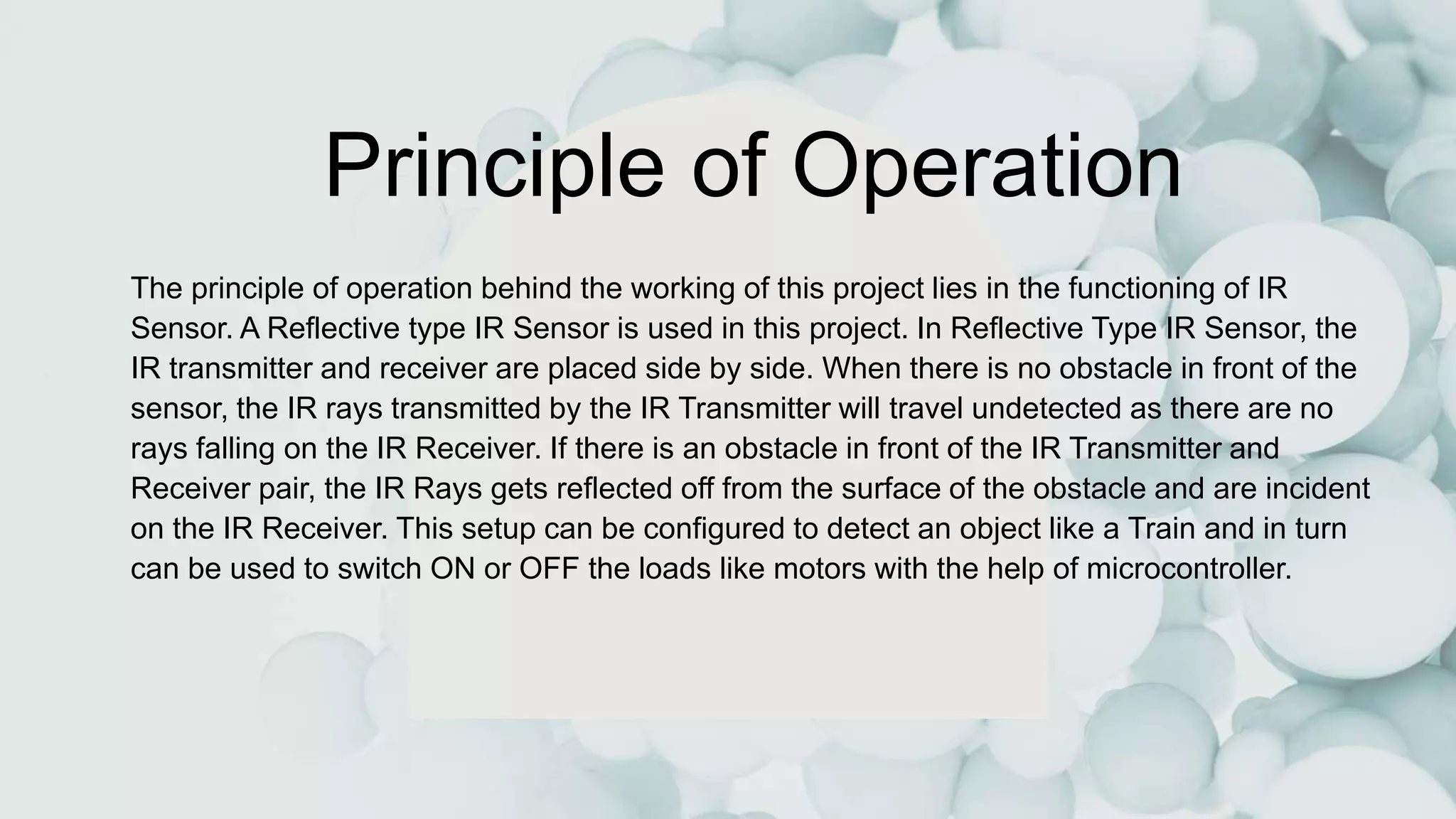 Principle of Operation
The principle of operation behind the working of this project lies in the functioning of IR
Sensor. A Reflective type IR Sensor is used in this project. In Reflective Type IR Sensor, the
IR transmitter and receiver are placed side by side. When there is no obstacle in front of the
sensor, the IR rays transmitted by the IR Transmitter will travel undetected as there are no
rays falling on the IR Receiver. If there is an obstacle in front of the IR Transmitter and
Receiver pair, the IR Rays gets reflected off from the surface of the obstacle and are incident
on the IR Receiver. This setup can be configured to detect an object like a Train and in turn
can be used to switch ON or OFF the loads like motors with the help of microcontroller.
 