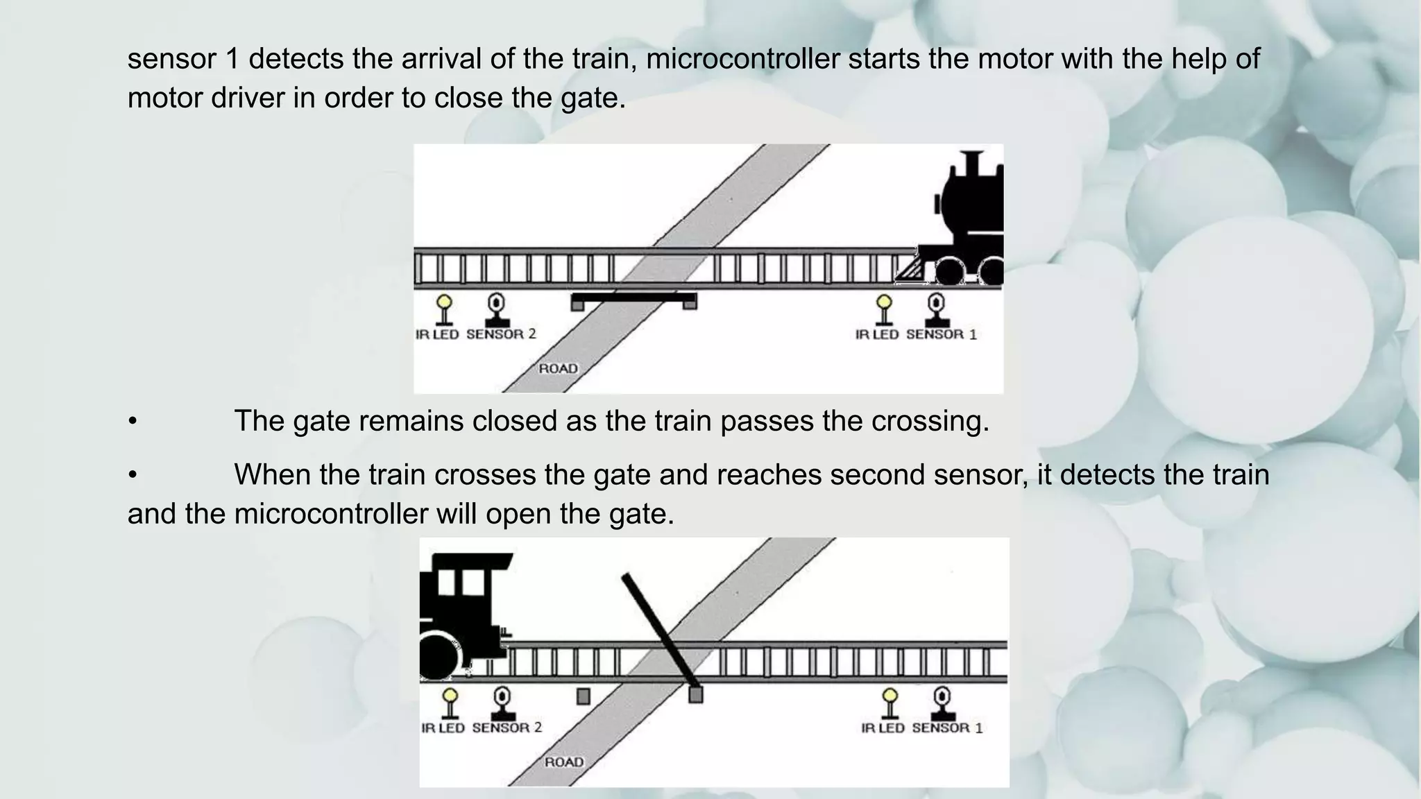 sensor 1 detects the arrival of the train, microcontroller starts the motor with the help of
motor driver in order to close the gate.
• The gate remains closed as the train passes the crossing.
• When the train crosses the gate and reaches second sensor, it detects the train
and the microcontroller will open the gate.
 
