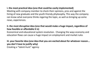 i. the most practical idea (one that could be easily implemented)
Meeting with company member to check their opinions, pros and against the
hiring of new graduate and the youth-friendy phylosophy. This way the company
can know what everyone thinks regaring the topic, as well as bringing up some
news, experiences.
ii. the most disruptive idea (one that would make a huge impact, regardless of
how feasible or affordable it is)
Economical and educational system revolution. Changing the ways economy and
education flows can cause a huge impact on employment and market rules
iii. your favorite idea (one idea that you are excited about for whatever reason...
you don’t have to justify why)
Creating a “talent-hunt” agency
 