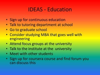 IDEAS - Education
• Sign up for continuous education
• Talk to tutoring department at school
• Go to graduate school
• Consider studying MBA that goes well with
engineering
• Attend focus groups at the university
• Talk to the institute at the university
• Meet with other students
• Sign up for coursera course and find forum you
can discuss this
 