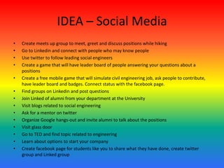 IDEA – Social Media
• Create meets up group to meet, greet and discuss positions while hiking
• Go to Linkedin and connect with people who may know people
• Use twitter to follow leading social engineers
• Create a game that will have leader board of people answering your questions about a
positions
• Create a free mobile game that will simulate civil engineering job, ask people to contribute,
have leader board and badges. Connect status with the facebook page.
• Find groups on Linkedin and post questions
• Join Linked of alumni from your department at the University
• Visit blogs related to social engineering
• Ask for a mentor on twitter
• Organize Google hangs-out and invite alumni to talk about the positions
• Visit glass door
• Go to TED and find topic related to engineering
• Learn about options to start your company
• Create facebook page for students like you to share what they have done, create twitter
group and Linked group
 