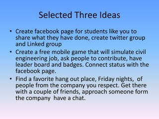 Selected Three Ideas
• Create facebook page for students like you to
share what they have done, create twitter group
and Linked group
• Create a free mobile game that will simulate civil
engineering job, ask people to contribute, have
leader board and badges. Connect status with the
facebook page.
• Find a favorite hang out place, Friday nights, of
people from the company you respect. Get there
with a couple of friends, approach someone form
the company have a chat.
 