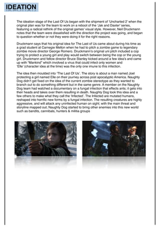 IDEATION
The ideation stage of the Last Of Us began with the shipment of ‘Uncharted 2’ when the
original plan was for the team to work on a reboot of the ‘Jak and Daxter' series,
featuring a radical rethink of the original games' visual style. However, Neil Druckmann
notes that the team were dissatisﬁed with the direction the project was going, and began
to question whether or not they were doing it for the right reasons.
Druckmann says that his original idea for The Last of Us came about during his time as
a grad student at Carnegie Mellon when he had to pitch a zombie game to legendary
zombie movie director George Romero. Druckmann’s original uni pitch included a cop
trying to protect a young girl and play would switch between being the cop or the young
girl. Druckmann and fellow director Bruce Stanley kicked around a few idea’s and came
up with “Mankind” which involved a virus that could infect only women and
‘Elle’ (character idea at the time) was the only one imune to this infection.
The idea then moulded into ‘The Last Of Us’. The story is about a man named Joel
protecting a girl named Elle on their journey across post apocalyptic America. Naughty
Dog didn’t get ﬁxed on the idea of the current zombie stereotype as they wanted to
branch out to do something different but in the same genre. A member on the Naughty
Dog team had watched a documentary on a fungal infection that effects ants; it gets into
their heads and takes over them resulting in death. Naughty Dog took this idea and a
few others to make what they call the ‘Infected’. The Infected are mutated humans,
reshaped into horriﬁc new forms by a fungal infection. The resulting creatures are highly
aggressive, and will attack any uninfected human on sight; with the main threat and
storyline mapped out; Naughty Dog started to bring other enemies into this new world
such as bandits, cannibals, hunters & militia groups
 