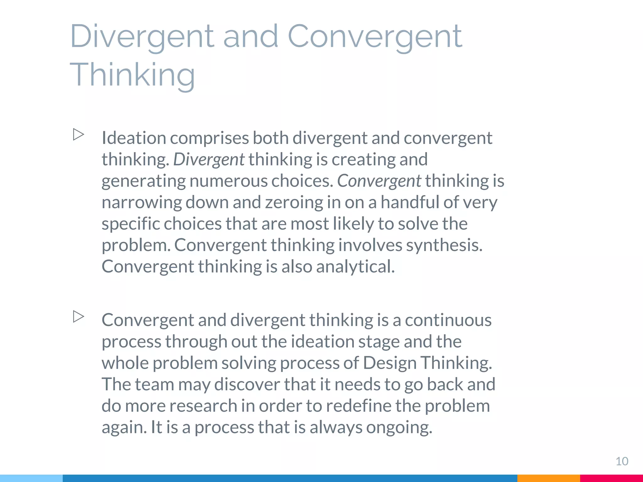 10
▷ Ideation comprises both divergent and convergent
thinking. Divergent thinking is creating and
generating numerous choices. Convergent thinking is
narrowing down and zeroing in on a handful of very
specific choices that are most likely to solve the
problem. Convergent thinking involves synthesis.
Convergent thinking is also analytical.
▷ Convergent and divergent thinking is a continuous
process through out the ideation stage and the
whole problem solving process of Design Thinking.
The team may discover that it needs to go back and
do more research in order to redefine the problem
again. It is a process that is always ongoing.
Divergent and Convergent
Thinking
 