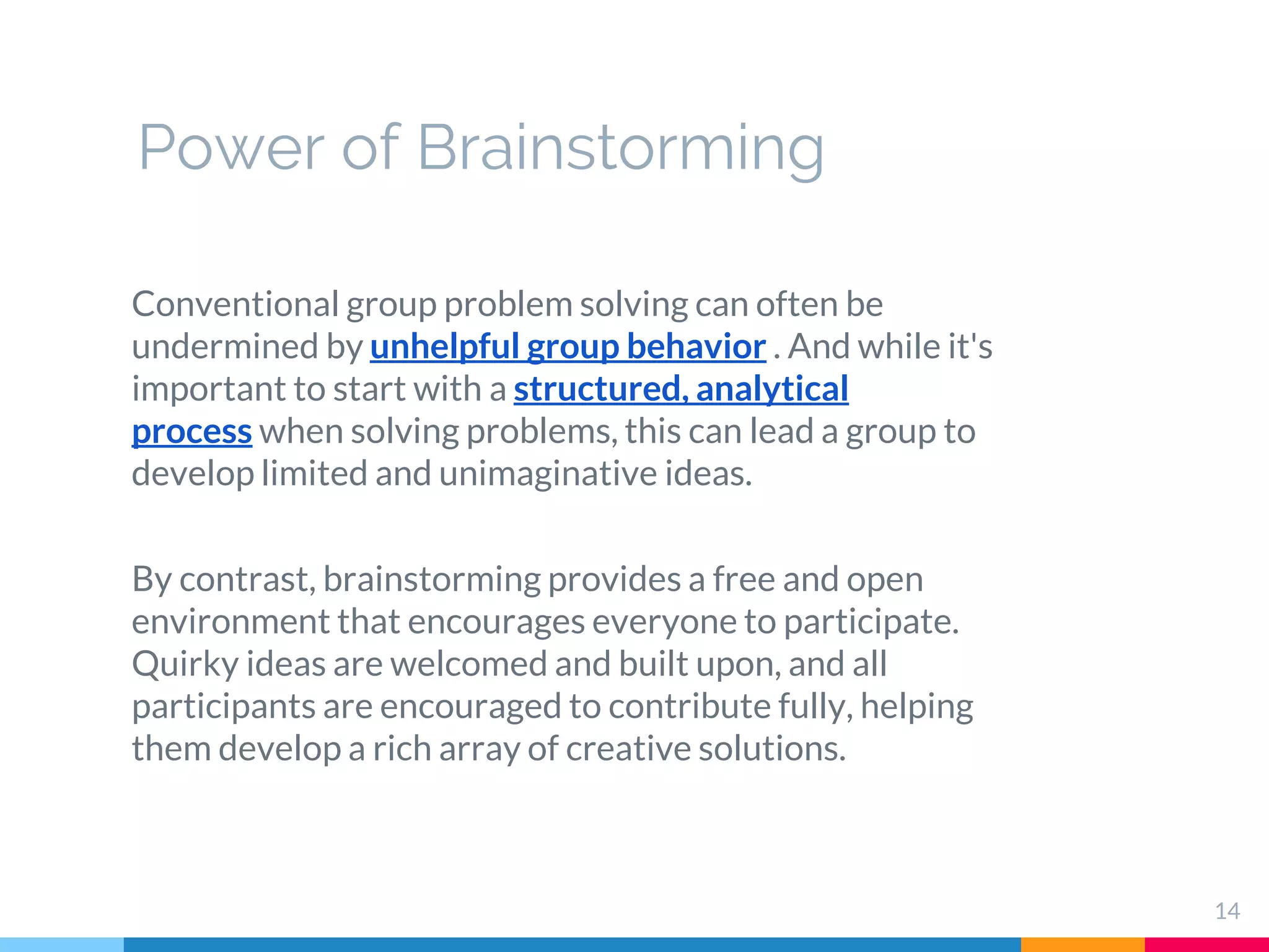 14
Conventional group problem solving can often be
undermined by unhelpful group behavior . And while it's
important to start with a structured, analytical
process when solving problems, this can lead a group to
develop limited and unimaginative ideas.
By contrast, brainstorming provides a free and open
environment that encourages everyone to participate.
Quirky ideas are welcomed and built upon, and all
participants are encouraged to contribute fully, helping
them develop a rich array of creative solutions.
Power of Brainstorming
 
