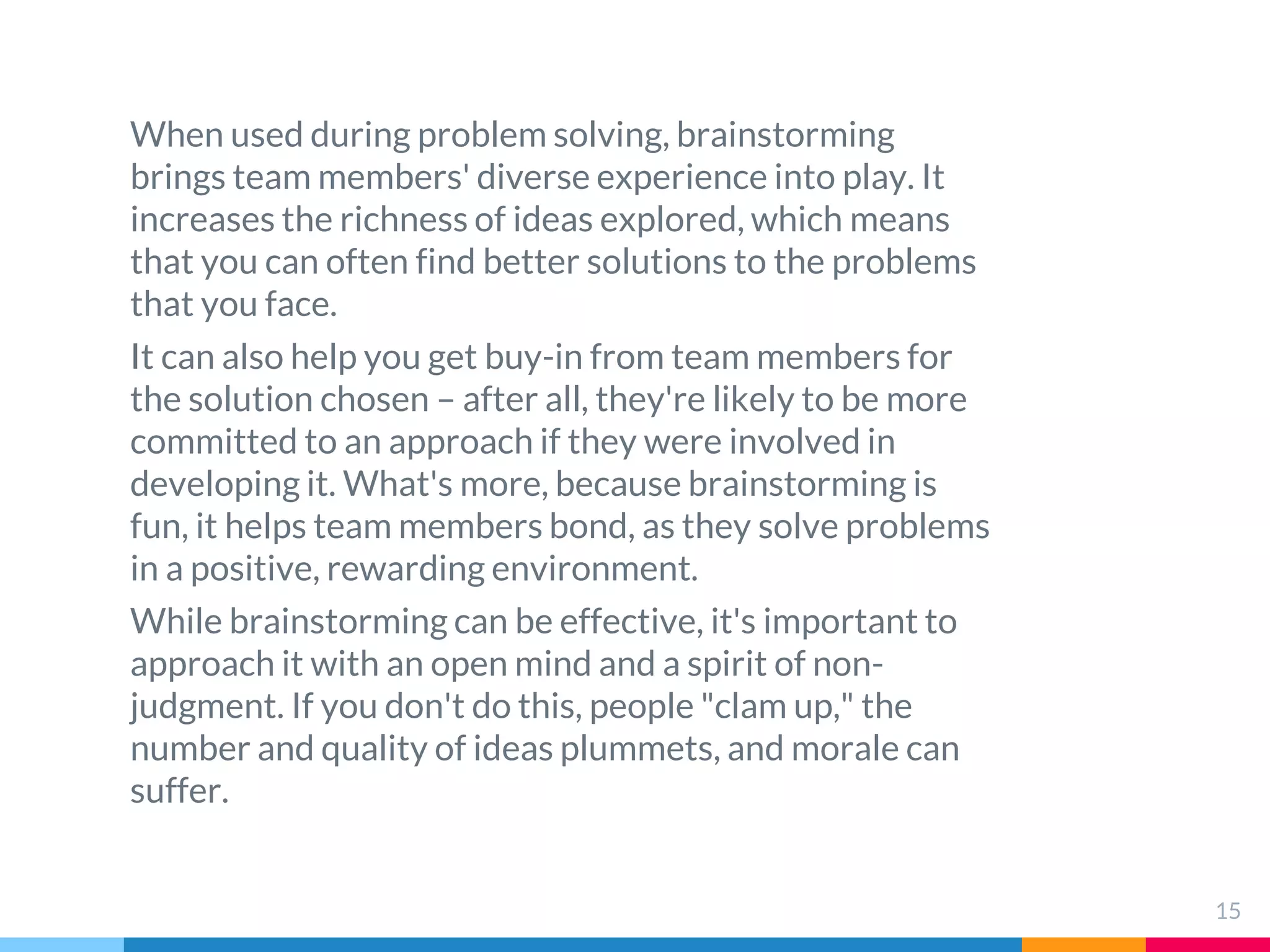 15
When used during problem solving, brainstorming
brings team members' diverse experience into play. It
increases the richness of ideas explored, which means
that you can often find better solutions to the problems
that you face.
It can also help you get buy-in from team members for
the solution chosen – after all, they're likely to be more
committed to an approach if they were involved in
developing it. What's more, because brainstorming is
fun, it helps team members bond, as they solve problems
in a positive, rewarding environment.
While brainstorming can be effective, it's important to
approach it with an open mind and a spirit of non-
judgment. If you don't do this, people "clam up," the
number and quality of ideas plummets, and morale can
suffer.
 
