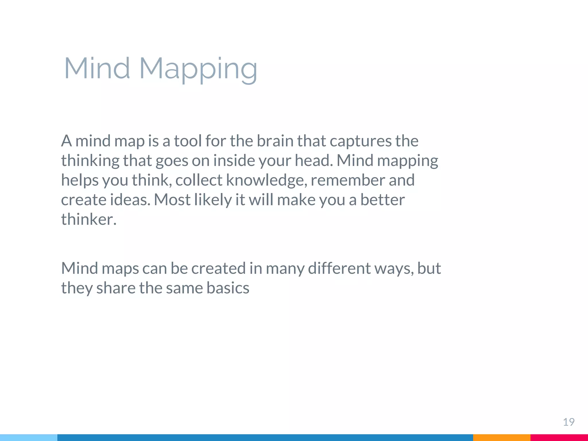 19
A mind map is a tool for the brain that captures the
thinking that goes on inside your head. Mind mapping
helps you think, collect knowledge, remember and
create ideas. Most likely it will make you a better
thinker.
Mind maps can be created in many different ways, but
they share the same basics
Mind Mapping
 