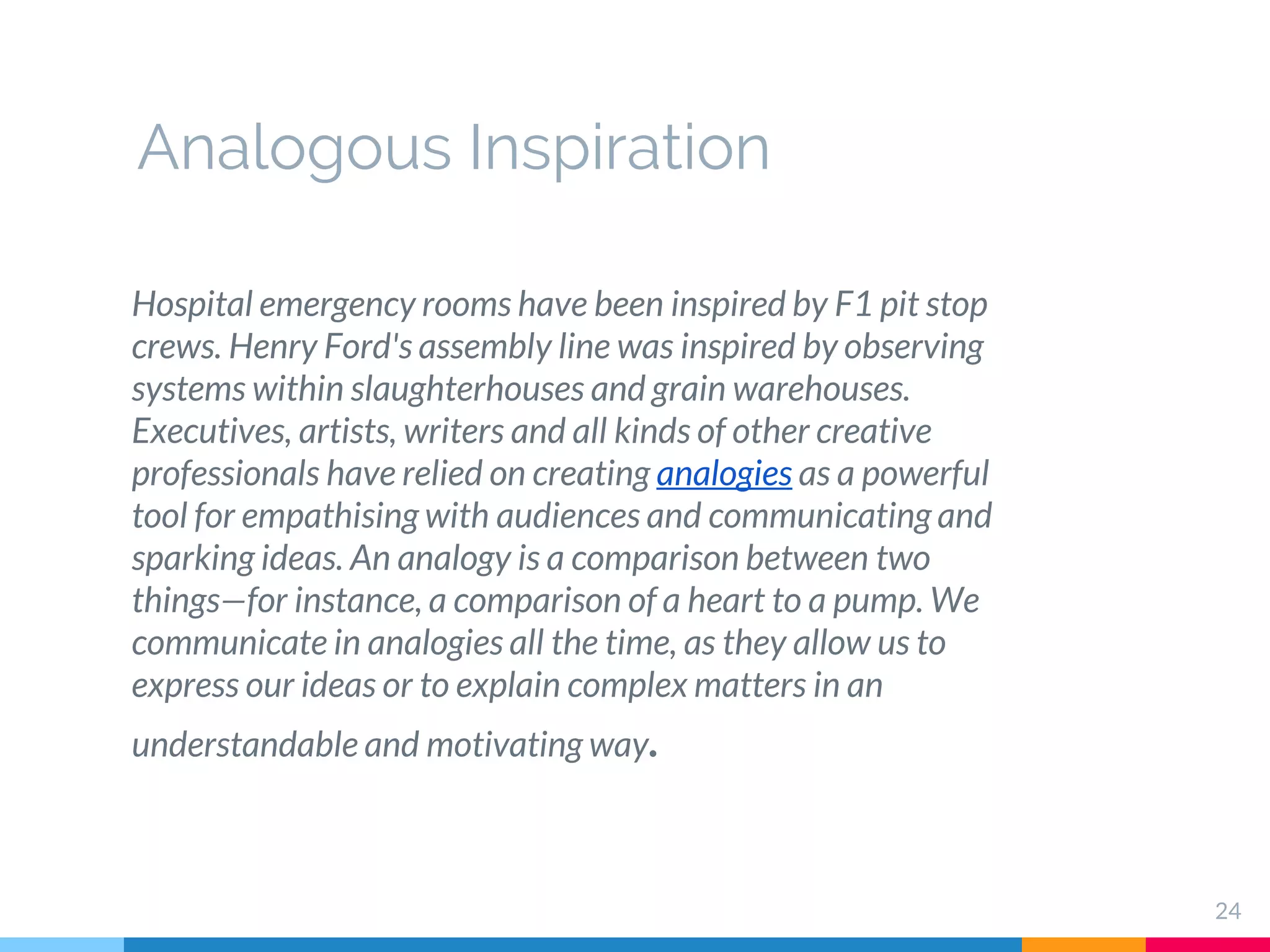 24
Hospital emergency rooms have been inspired by F1 pit stop
crews. Henry Ford's assembly line was inspired by observing
systems within slaughterhouses and grain warehouses.
Executives, artists, writers and all kinds of other creative
professionals have relied on creating analogies as a powerful
tool for empathising with audiences and communicating and
sparking ideas. An analogy is a comparison between two
things—for instance, a comparison of a heart to a pump. We
communicate in analogies all the time, as they allow us to
express our ideas or to explain complex matters in an
understandable and motivating way.
Analogous Inspiration
 