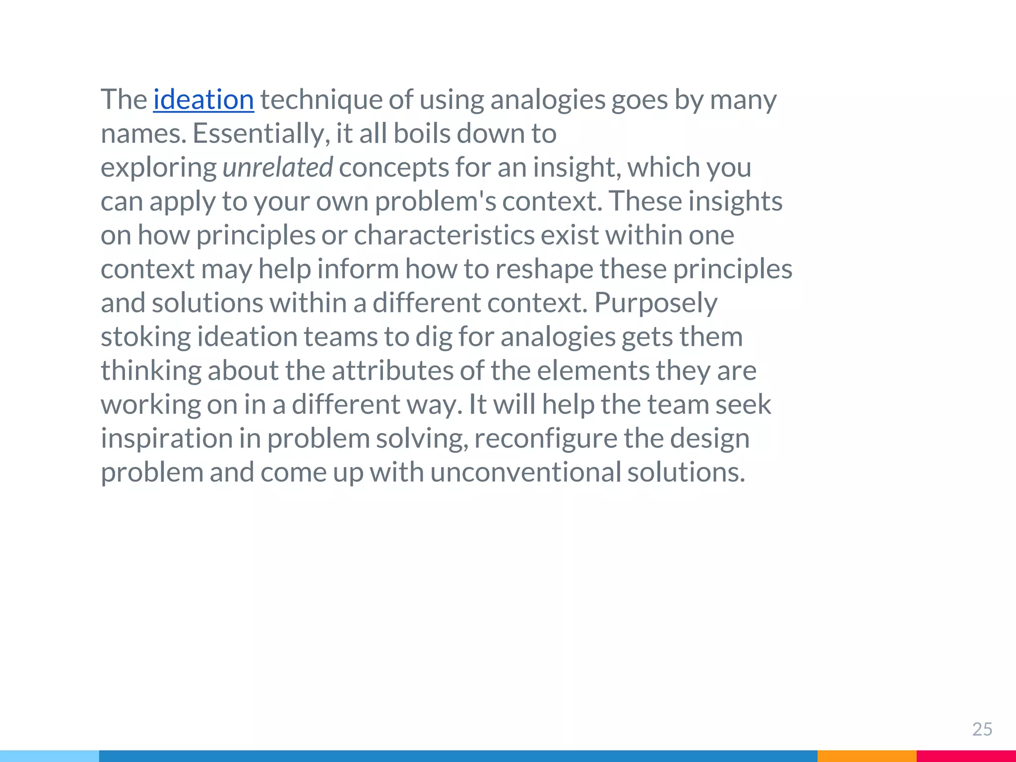 25
The ideation technique of using analogies goes by many
names. Essentially, it all boils down to
exploring unrelated concepts for an insight, which you
can apply to your own problem's context. These insights
on how principles or characteristics exist within one
context may help inform how to reshape these principles
and solutions within a different context. Purposely
stoking ideation teams to dig for analogies gets them
thinking about the attributes of the elements they are
working on in a different way. It will help the team seek
inspiration in problem solving, reconfigure the design
problem and come up with unconventional solutions.
 