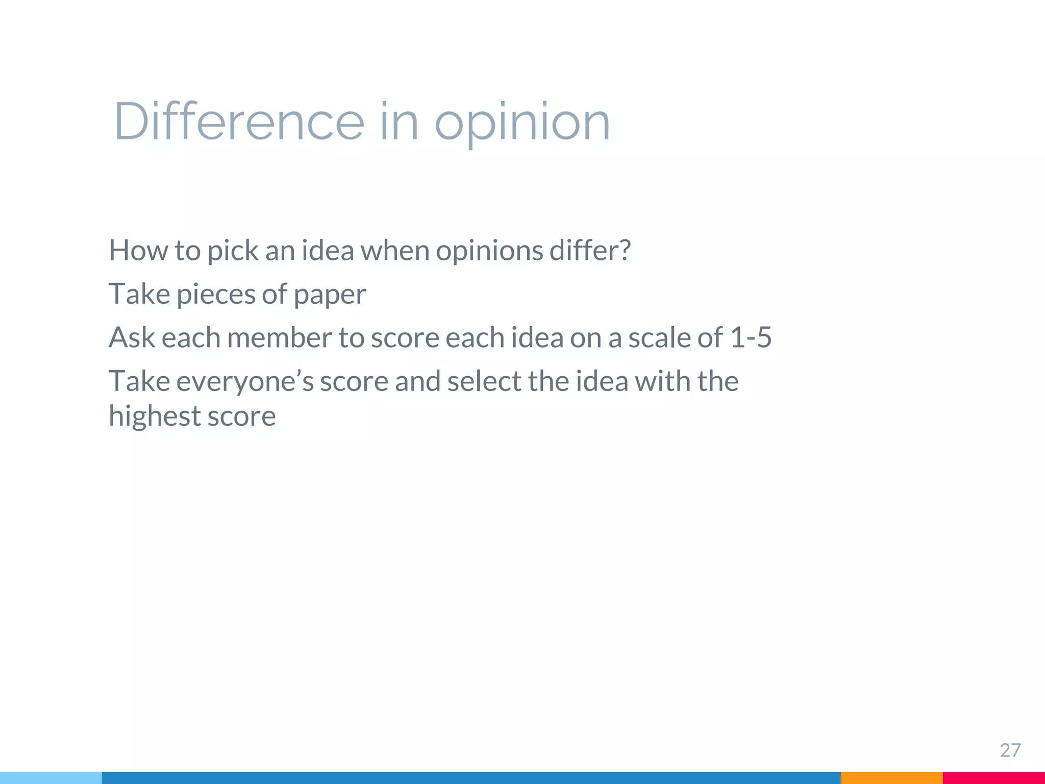 27
How to pick an idea when opinions differ?
Take pieces of paper
Ask each member to score each idea on a scale of 1-5
Take everyone’s score and select the idea with the
highest score
Difference in opinion
 