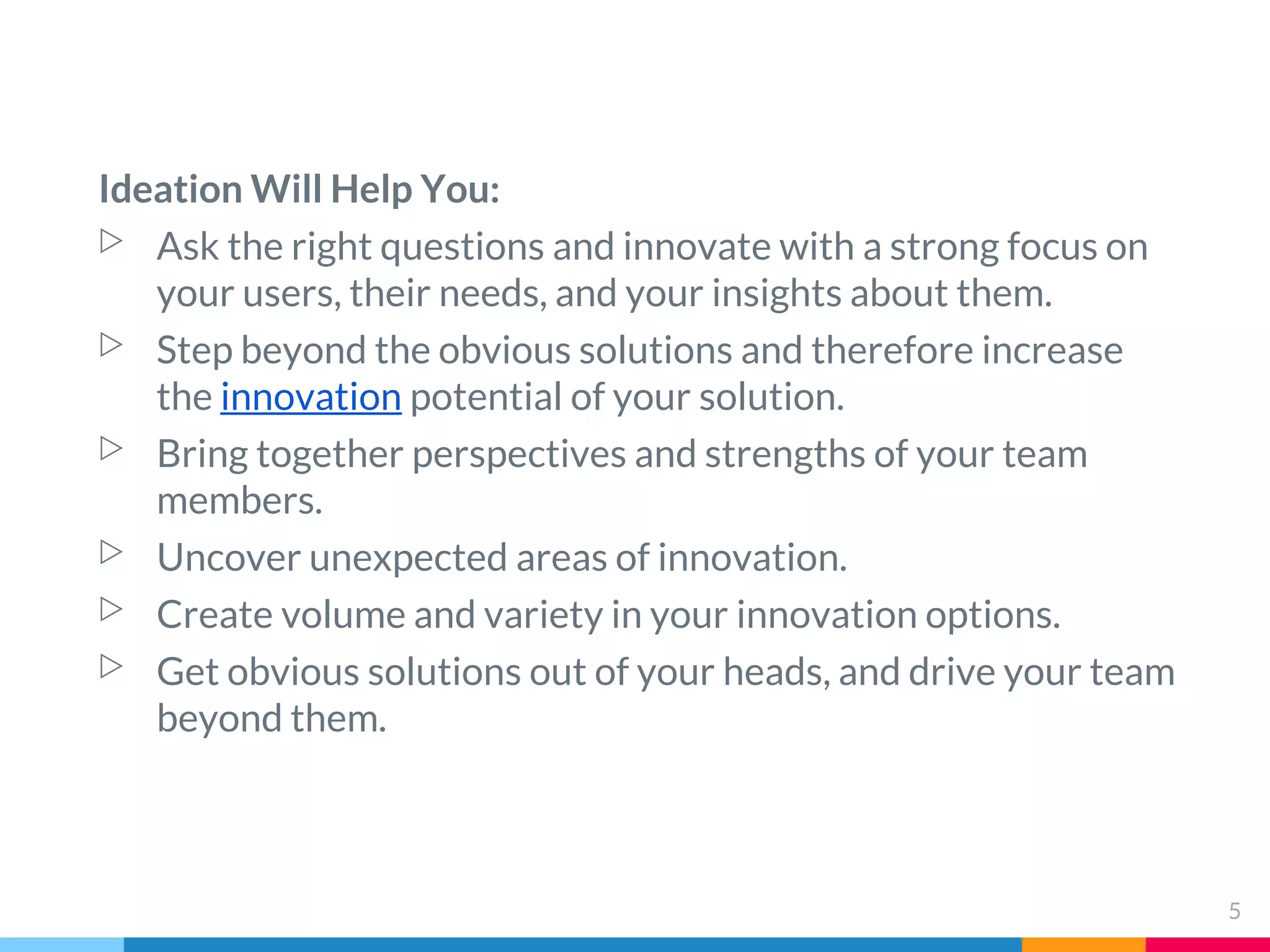 Ideation Will Help You:
▷ Ask the right questions and innovate with a strong focus on
your users, their needs, and your insights about them.
▷ Step beyond the obvious solutions and therefore increase
the innovation potential of your solution.
▷ Bring together perspectives and strengths of your team
members.
▷ Uncover unexpected areas of innovation.
▷ Create volume and variety in your innovation options.
▷ Get obvious solutions out of your heads, and drive your team
beyond them.
5
 