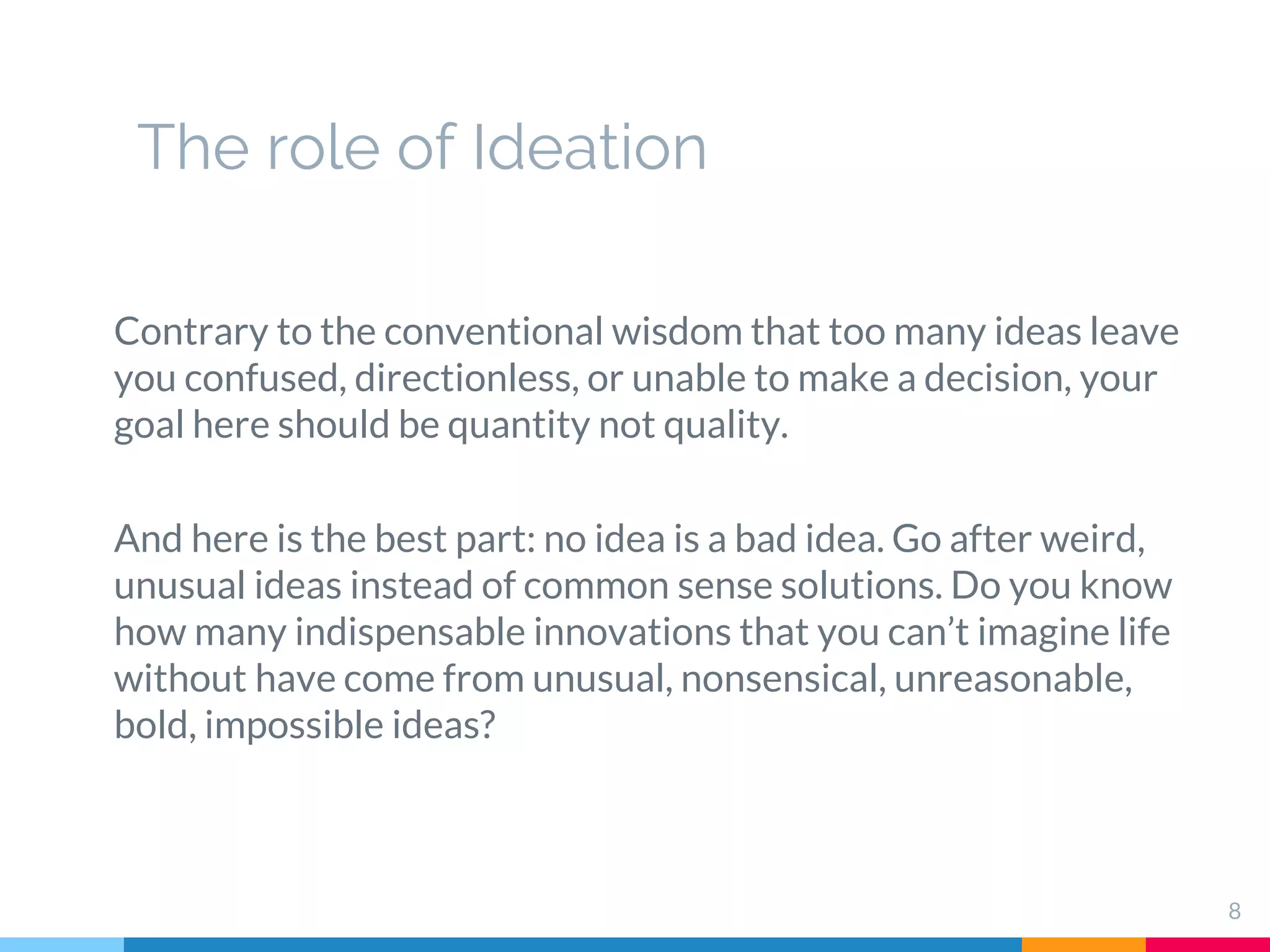 The role of Ideation
Contrary to the conventional wisdom that too many ideas leave
you confused, directionless, or unable to make a decision, your
goal here should be quantity not quality.
And here is the best part: no idea is a bad idea. Go after weird,
unusual ideas instead of common sense solutions. Do you know
how many indispensable innovations that you can’t imagine life
without have come from unusual, nonsensical, unreasonable,
bold, impossible ideas?
8
 