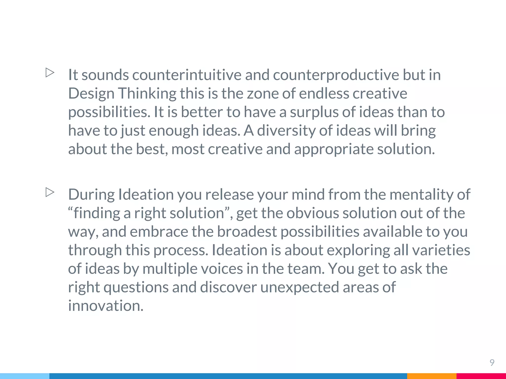▷ It sounds counterintuitive and counterproductive but in
Design Thinking this is the zone of endless creative
possibilities. It is better to have a surplus of ideas than to
have to just enough ideas. A diversity of ideas will bring
about the best, most creative and appropriate solution.
▷ During Ideation you release your mind from the mentality of
“finding a right solution”, get the obvious solution out of the
way, and embrace the broadest possibilities available to you
through this process. Ideation is about exploring all varieties
of ideas by multiple voices in the team. You get to ask the
right questions and discover unexpected areas of
innovation.
9
 