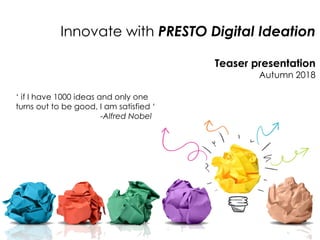 Innovate with PRESTO Digital Ideation
Teaser presentation
Autumn 2018
‘ if I have 1000 ideas and only one
turns out to be good, I am satisfied ‘
-Alfred Nobel
 