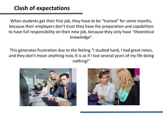 Clash of expectations
When students get their first job, they have to be “trained” for some months,
because their employers don’t trust they have the preparation and capabilities
to have full responsibility on their new job, because they only have “theoretical
knowledge”.
This generates frustration due to the feeling “I studied hard, I had great notes,
and they don’t mean anything now, It is as if I lost several years of my life doing
nothing!”
 