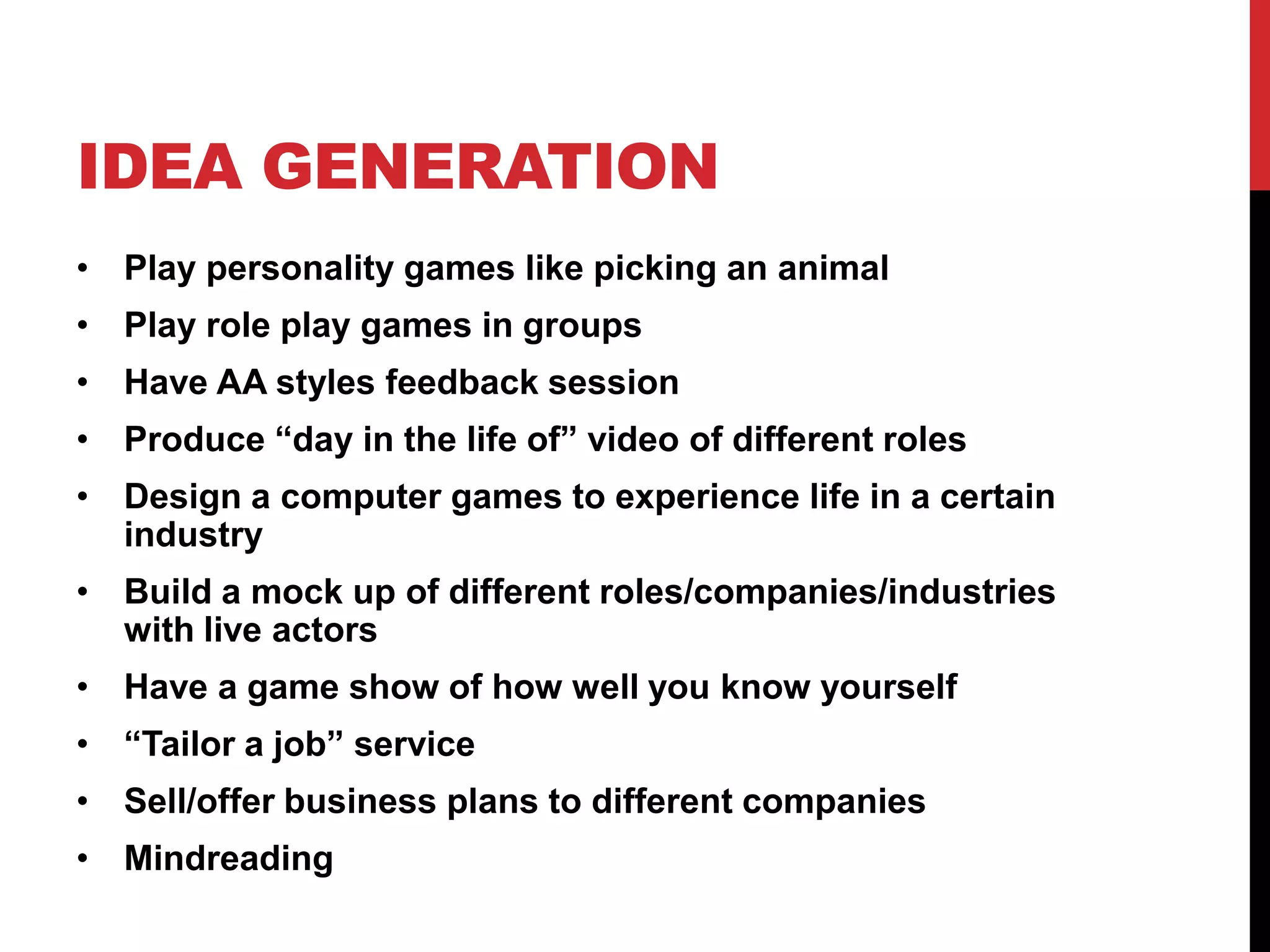 IDEA GENERATION
• Play personality games like picking an animal
• Play role play games in groups
• Have AA styles feedback session
• Produce “day in the life of” video of different roles
• Design a computer games to experience life in a certain
industry
• Build a mock up of different roles/companies/industries
with live actors
• Have a game show of how well you know yourself
• “Tailor a job” service
• Sell/offer business plans to different companies
• Mindreading
 