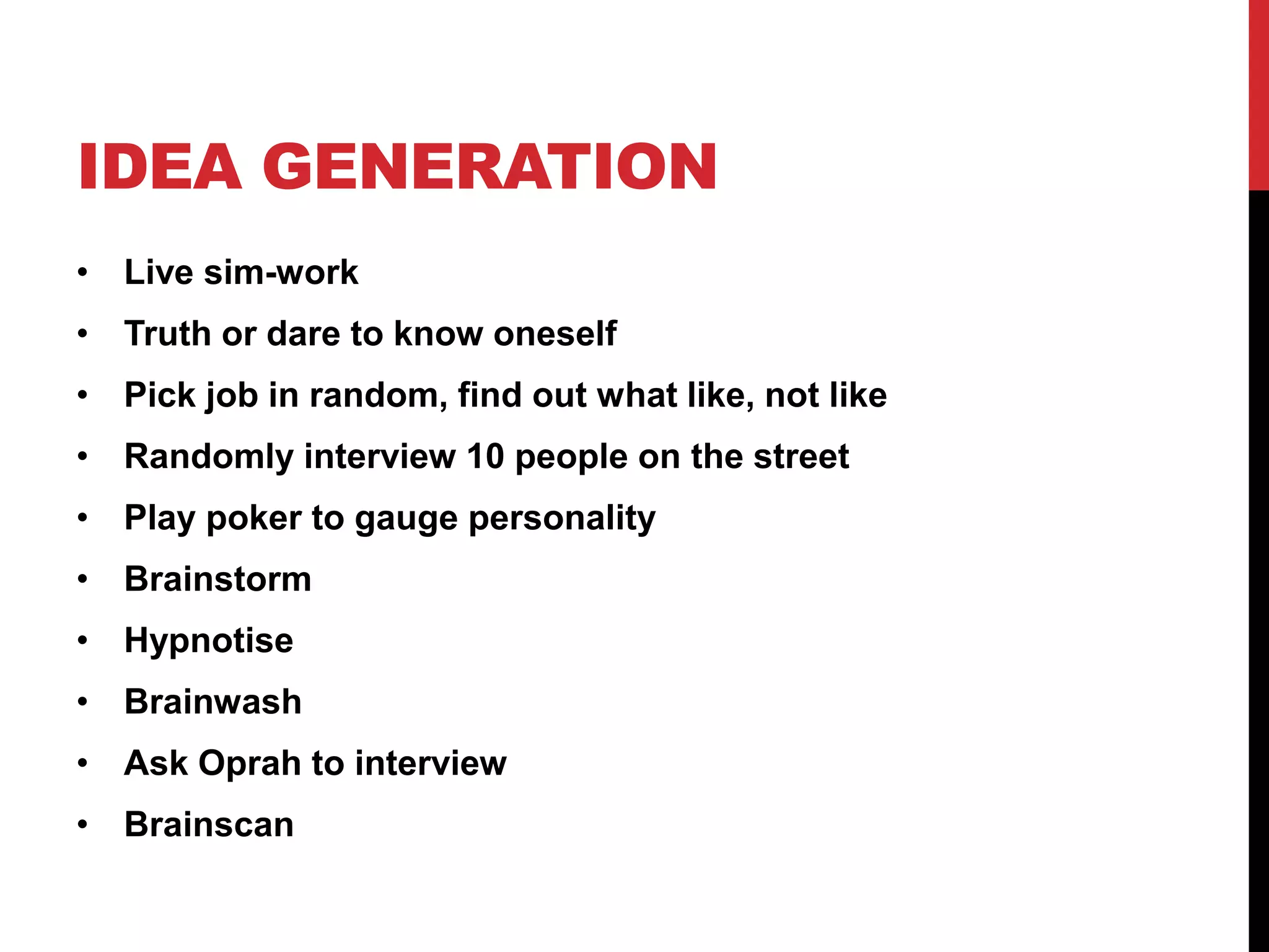 IDEA GENERATION
• Live sim-work
• Truth or dare to know oneself
• Pick job in random, find out what like, not like
• Randomly interview 10 people on the street
• Play poker to gauge personality
• Brainstorm
• Hypnotise
• Brainwash
• Ask Oprah to interview
• Brainscan
 