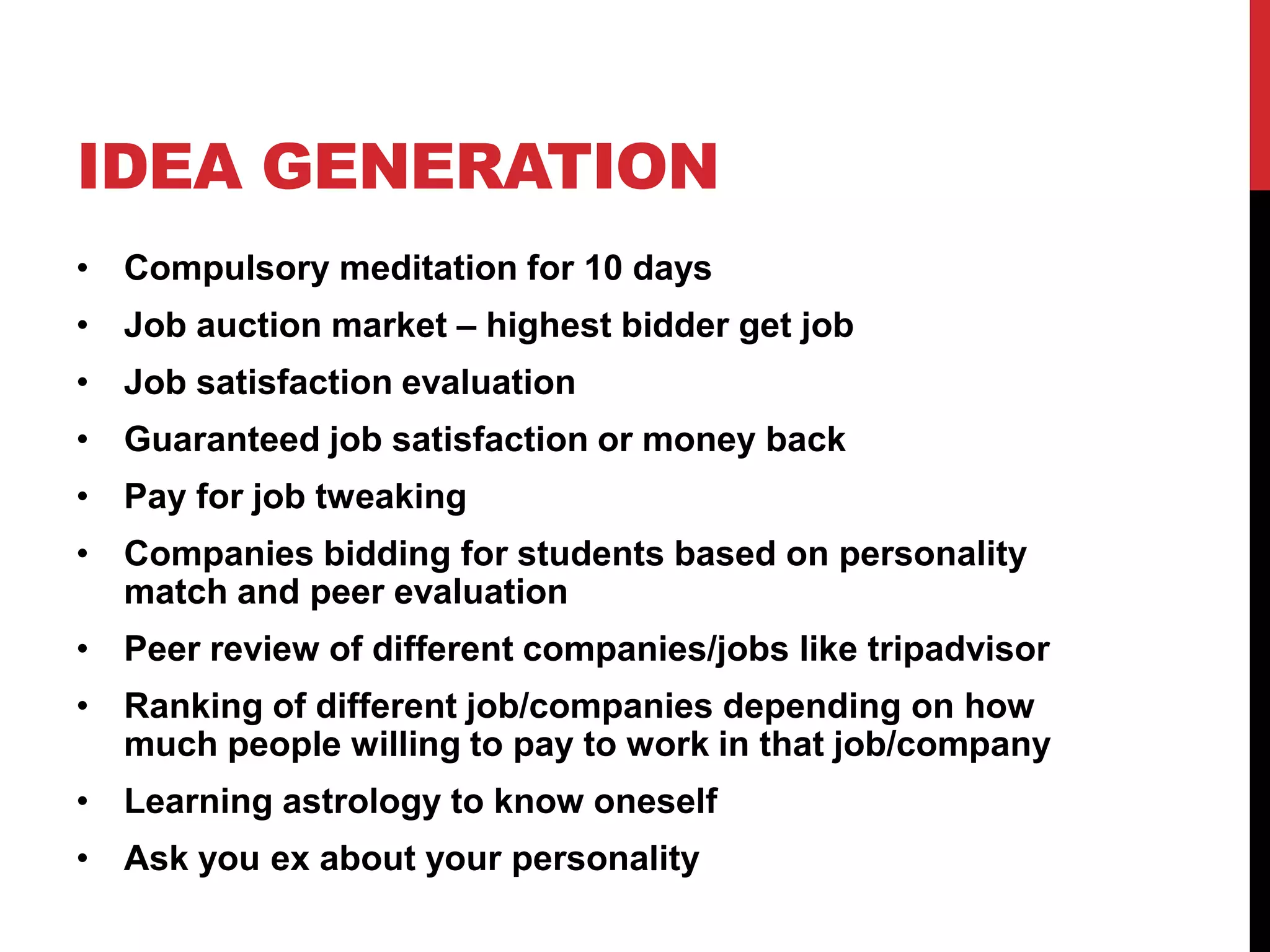 IDEA GENERATION
• Compulsory meditation for 10 days
• Job auction market – highest bidder get job
• Job satisfaction evaluation
• Guaranteed job satisfaction or money back
• Pay for job tweaking
• Companies bidding for students based on personality
match and peer evaluation
• Peer review of different companies/jobs like tripadvisor
• Ranking of different job/companies depending on how
much people willing to pay to work in that job/company
• Learning astrology to know oneself
• Ask you ex about your personality
 