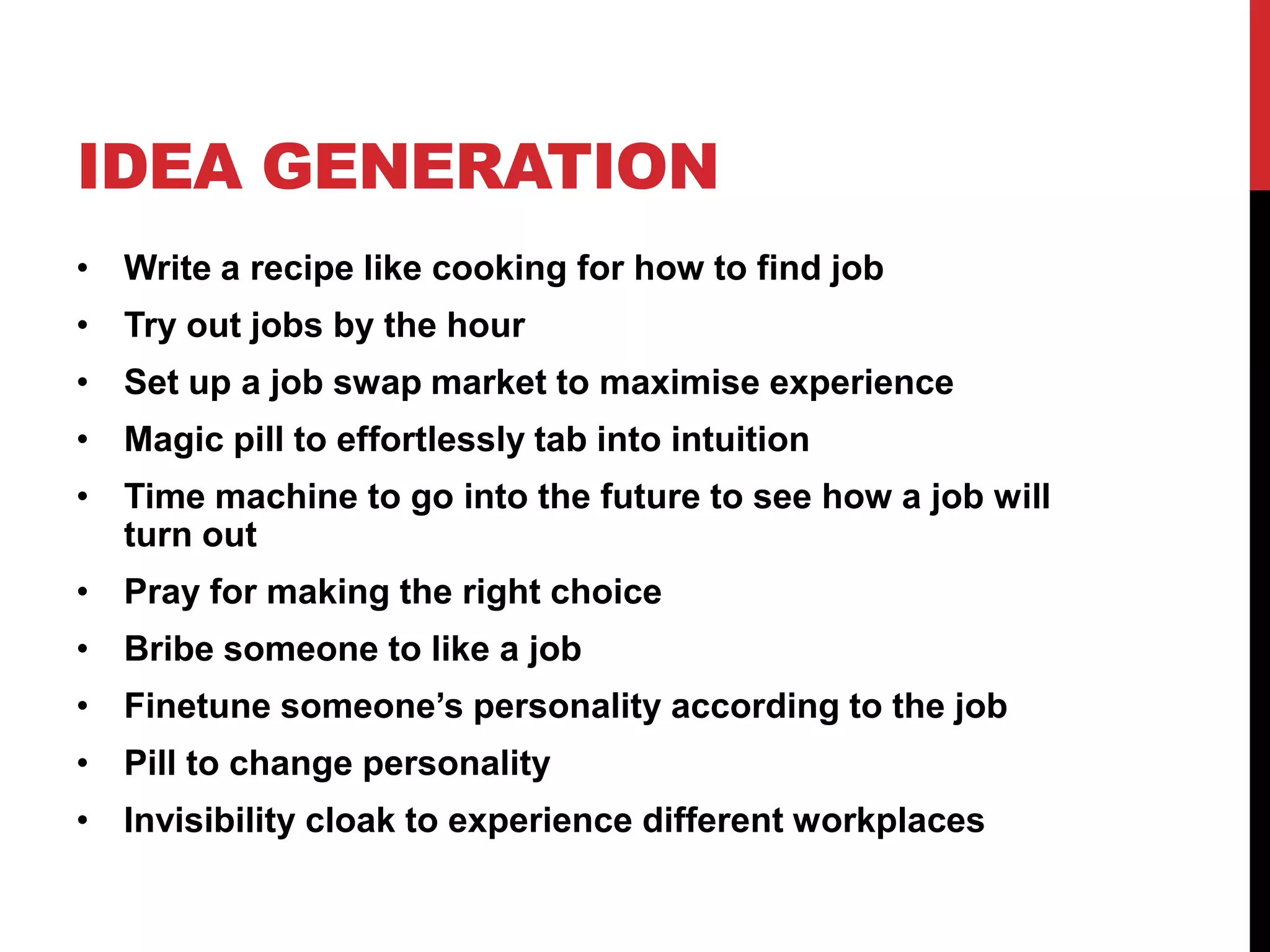 IDEA GENERATION
• Write a recipe like cooking for how to find job
• Try out jobs by the hour
• Set up a job swap market to maximise experience
• Magic pill to effortlessly tab into intuition
• Time machine to go into the future to see how a job will
turn out
• Pray for making the right choice
• Bribe someone to like a job
• Finetune someone’s personality according to the job
• Pill to change personality
• Invisibility cloak to experience different workplaces
 