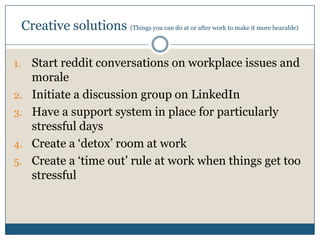 Creative solutions (Things you can do at or after work to make it more bearable)
1. Start reddit conversations on workplace issues and
morale
2. Initiate a discussion group on LinkedIn
3. Have a support system in place for particularly
stressful days
4. Create a ‘detox’ room at work
5. Create a ‘time out’ rule at work when things get too
stressful
 