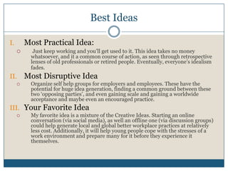 Best Ideas
I. Most Practical Idea:
 Just keep working and you’ll get used to it. This idea takes no money
whatsoever, and it a common course of action, as seen through retrospective
lenses of old professionals or retired people. Eventually, everyone’s idealism
fades.
II. Most Disruptive Idea
 Organize self help groups for employers and employees. These have the
potential for huge idea generation, finding a common ground between these
two ‘opposing parties’, and even gaining scale and gaining a worldwide
acceptance and maybe even an encouraged practice.
III. Your Favorite Idea
 My favorite idea is a mixture of the Creative Ideas. Starting an online
conversation (via social media), as well an offline one (via discussion groups)
could help generate local and global better workplace practices at relatively
less cost. Additionally, it will help young people cope with the stresses of a
work environment and prepare many for it before they experience it
themselves.
 