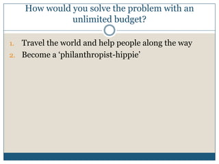How would you solve the problem with an
unlimited budget?
1. Travel the world and help people along the way
2. Become a ‘philanthropist-hippie’
 