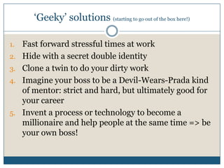 ‘Geeky’ solutions (starting to go out of the box here!)
1. Fast forward stressful times at work
2. Hide with a secret double identity
3. Clone a twin to do your dirty work
4. Imagine your boss to be a Devil-Wears-Prada kind
of mentor: strict and hard, but ultimately good for
your career
5. Invent a process or technology to become a
millionaire and help people at the same time => be
your own boss!
 