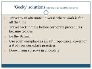 ‘Geeky’ solutions (starting to go out of the box here!)
1. Travel to an alternate universe where work is fun
all the time
2. Travel back in time before corporate procedures
became tedious
3. Be the Batman
4. Use your workplace as an anthropological cover for
a study on workplace practices
5. Drown your sorrows in chocolate
 