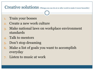 Creative solutions (Things you can do at or after work to make it more bearable)
1. Train your bosses
2. Create a new work culture
3. Make national laws on workplace environment
standards
4. Talk to mentors
5. Don’t stop dreaming
6. Make a list of goals you want to accomplish
everyday
7. Listen to music at work
 
