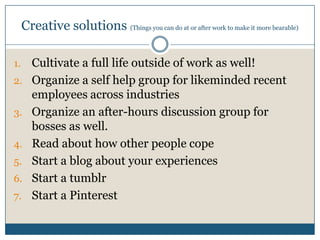Creative solutions (Things you can do at or after work to make it more bearable)
1. Cultivate a full life outside of work as well!
2. Organize a self help group for likeminded recent
employees across industries
3. Organize an after-hours discussion group for
bosses as well.
4. Read about how other people cope
5. Start a blog about your experiences
6. Start a tumblr
7. Start a Pinterest
 