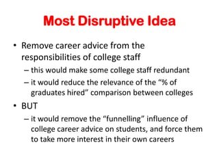 Most Disruptive Idea
? Remove career advice from the
responsibilities of college staff
C this would make some college staff redundant
C it would reduce the relevance of the % of
graduates hired comparison between colleges
? BUT
C it would remove the funnelling influence of
college career advice on students, and force them
to take more interest in their own careers
 