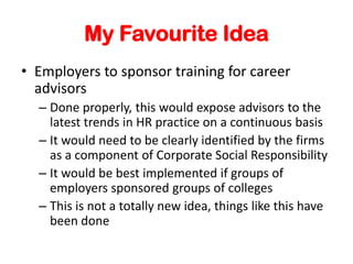 My Favourite Idea
? Employers to sponsor training for career
advisors
C Done properly, this would expose advisors to the
latest trends in HR practice on a continuous basis
C It would need to be clearly identified by the firms
as a component of Corporate Social Responsibility
C It would be best implemented if groups of
employers sponsored groups of colleges
C This is not a totally new idea, things like this have
been done
 